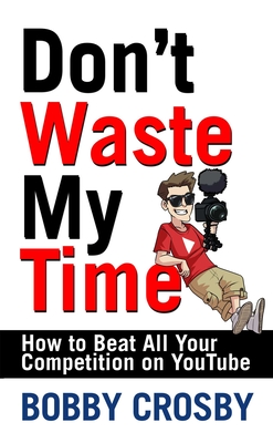 Don't Waste My Time: How to Beat All Your Competition on Youtube - Bobby Crosby