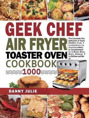Geek Chef Air Fryer Toaster Oven Cookbook 1000: The Complete Recipe Guide of Geek Chef Air Fryer Toaster Oven Convection Air Fryer Countertop Oven to - Danny Julie