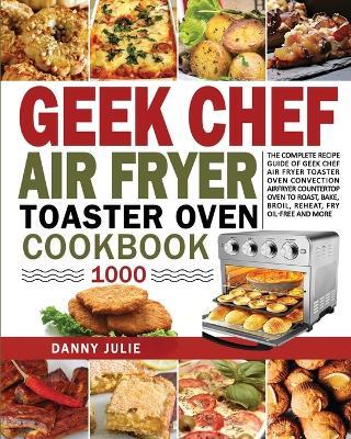 Geek Chef Air Fryer Toaster Oven Cookbook 1000: The Complete Recipe Guide of Geek Chef Air Fryer Toaster Oven Convection Air Fryer Countertop Oven to - Danny Danny Julie