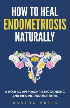 How to Heal Endometriosis Naturally: A Holistic Approach to Recognizing and Treating Endometriosis - Barton Press
