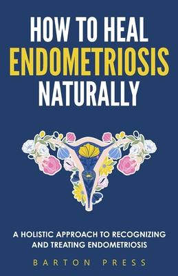How to Heal Endometriosis Naturally: A Holistic Approach to Recognizing and Treating Endometriosis - Barton Press