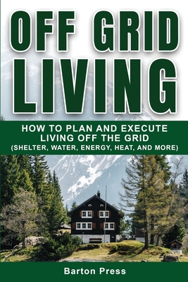 Off Grid Living: How to Plan and Execute Living off the Grid (Shelter, Water, Energy, Heat, and More) - Barton Press