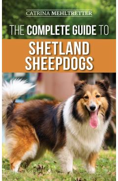 The Complete Guide to Shetland Sheepdogs: Finding, Raising, Training, Feeding, Working, and Loving Your New Sheltie - Catrina Mehltretter