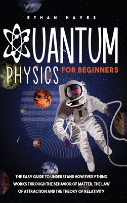 Quantum Physics for Beginners: The Easy Guide to Understand how Everything Works through the Behavior of Matter, the Law of Attraction and the Theory - Ethan Hayes