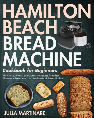 Hamilton Beach Bread Machine Cookbook for Beginners: The Classic, No-Fuss and Gluten-Free Recipes for Perfect Homemade Bread with Your Hamilton Beach - Julla Martinare