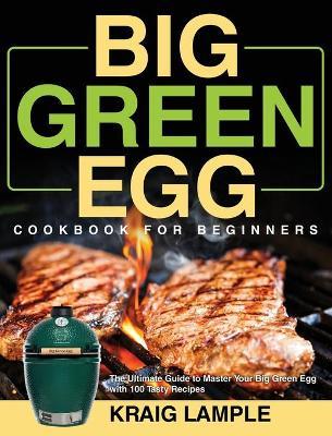Big Green Egg Cookbook for Beginners: The Ultimate Guide to Master Your Big Green Egg with 100 Tasty Recipes - Kraig Lample