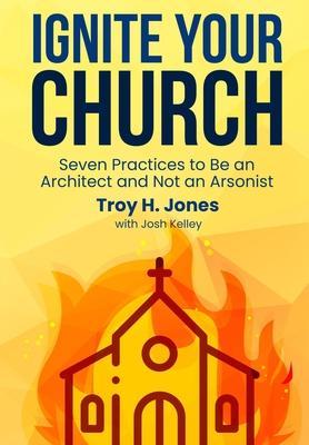 Ignite Your Church: Seven Practices to Be an Architect and Not an Arsonist - Troy H. Jones