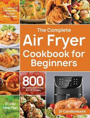 The Complete Air Fryer Cookbook for Beginners: 800 Affordable, Quick & Easy Air Fryer Recipes Fry, Bake, Grill & Roast Most Wanted Family Meals 21-Day - Camilla Moore