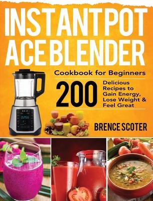 Instant Pot Ace Blender Cookbook for Beginners: 200 Delicious Recipes to Gain Energy, Lose Weight & Feel Great - Brence Scoter