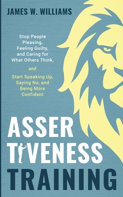 Assertiveness Training: Stop People Pleasing, Feeling Guilty, and Caring for What Others Think, and Start Speaking Up, Saying No, and Being Mo - James W. Williams