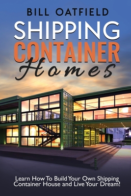 Shipping Container Homes: Learn How To Build Your Own Shipping Container House and Live Your Dream! - Bill Oatfield