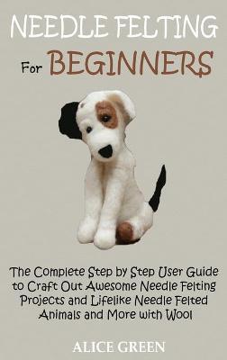 Needle Felting for Beginners: The Complete Step by Step User Guide to Craft Out Awesome Needle Felting Projects and Lifelike Needle Felted Animals a - Alice Green