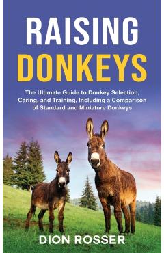 Raising Donkeys: The Ultimate Guide to Donkey Selection, Caring, and Training, Including a Comparison of Standard and Miniature Donkeys - Dion Rosser