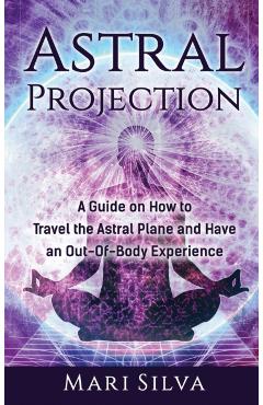 Astral Projection: A Guide on How to Travel the Astral Plane and Have an Out-Of-Body Experience - Mari Silva