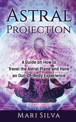 Astral Projection: A Guide on How to Travel the Astral Plane and Have an Out-Of-Body Experience - Mari Silva