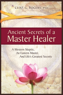 Ancient Secrets of a Master Healer: A Western Skeptic, An Eastern Master, And Life's Greatest Secrets - Clint G. Rogers