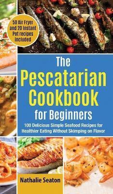 The Pescatarian Cookbook for Beginners: 100 Delicious Simple Seafood Recipes for Healthier Eating Without Skimping on Flavor (50 Air Fryer and 20 Inst - Nathalie Seaton