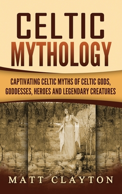 Celtic Mythology: Captivating Celtic Myths of Celtic Gods, Goddesses, Heroes and Legendary Creatures - Matt Clayton