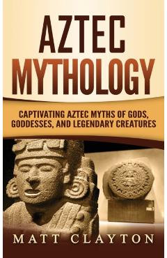 Aztec Mythology: Captivating Aztec Myths of Gods, Goddesses, and Legendary Creatures - Matt Clayton