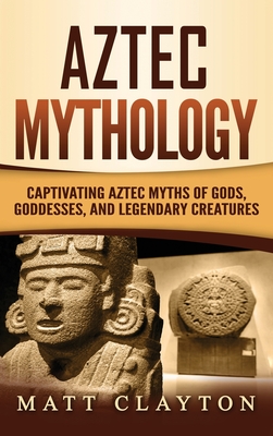 Aztec Mythology: Captivating Aztec Myths of Gods, Goddesses, and Legendary Creatures - Matt Clayton