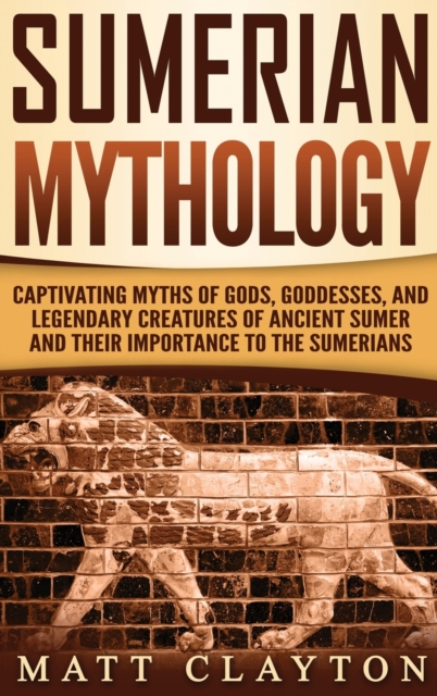 Sumerian Mythology: Captivating Myths of Gods, Goddesses, and Legendary Creatures of Ancient Sumer and Their Importance to the Sumerians - Matt Clayton