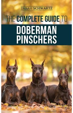 The Complete Guide to Doberman Pinschers: Preparing For, Raising, Training, Feeding, Socializing, and Loving Your New Doberman Puppy - Tarah Schwartz