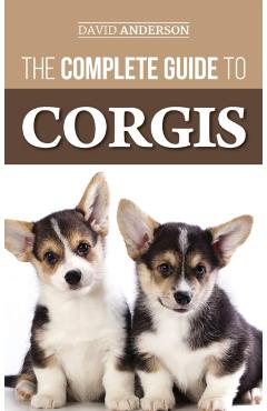 The Complete Guide to Corgis: Everything to Know About Both the Pembroke Welsh and Cardigan Welsh Corgi Dog Breeds - David Anderson