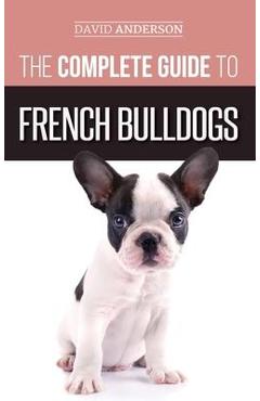 Coperta cărții 'The Complete Guide to French Bulldogs: Everything you need to know to bring home your first French Bulldog Puppy -'