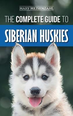 The Complete Guide to Siberian Huskies: Finding, Preparing For, Training, Exercising, Feeding, Grooming, and Loving your new Husky Puppy - Mary Meisenzahl
