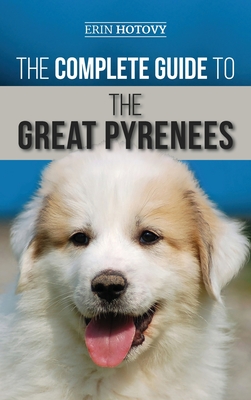 The Complete Guide to the Great Pyrenees: Selecting, Training, Feeding, Loving, and Raising your Great Pyrenees Successfully from Puppy to Old Age - Erin Hotovy
