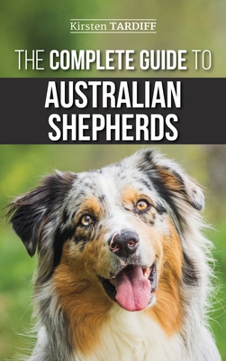The Complete Guide to Australian Shepherds: Learn Everything You Need to Know About Raising, Training, and Successfully Living with Your New Aussie - Kirsten Tardiff