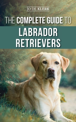 The Complete Guide to Labrador Retrievers: Selecting, Raising, Training, Feeding, and Loving Your New Lab from Puppy to Old-Age - Joanna De Klerk