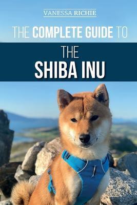The Complete Guide to the Shiba Inu: Selecting, Preparing For, Training, Feeding, Raising, and Loving Your New Shiba Inu - Vanessa Richie