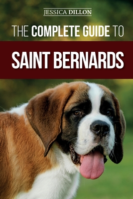 The Complete Guide to Saint Bernards: Choosing, Preparing for, Training, Feeding, Socializing, and Loving Your New Saint Bernard Puppy - Jessica Dillon