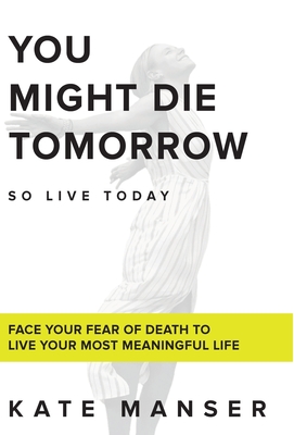 You Might Die Tomorrow: Face Your Fear of Death to Live Your Most Meaningful Life - Kate Manser