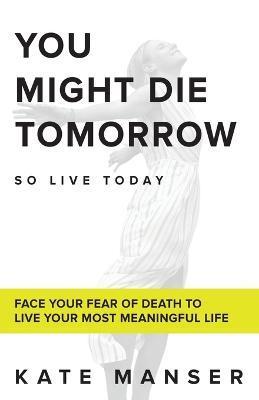 You Might Die Tomorrow: Face Your Fear of Death to Live Your Most Meaningful Life - Kate Manser