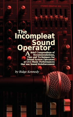 The Incompleat Sound Operator: A Brief Compendium of Recommendations, Tips and Techniques for Sound System Operators at Live Music Performances That - Ridge Kennedy