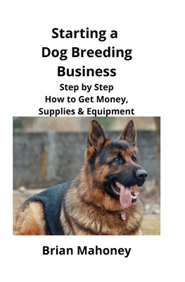 Starting a Dog Breeding Business: Step by Step How to Get Money, Supplies & Equipment - Brian Mahoney