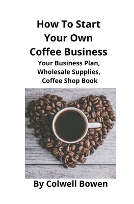 How To Start Your Own Coffee Business: Your Business Plan, Wholesale Supplies, Coffee Shop Book - Colwell Bowen