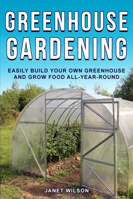 Greenhouse Gardening: Easily Build Your Own Greenhouse and Grow Food All-Year-Round - Janet Wilson