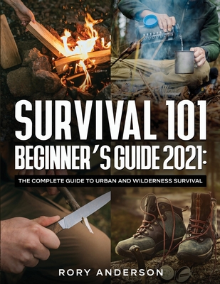 Survival 101 Beginner's Guide 2021: The Complete Guide To Urban And Wilderness Survival - Rory Anderson
