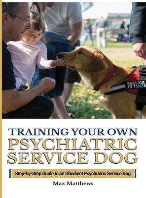 Training Your Psychiatric Service Dog: Step-By-Step Guide To An Obedient Psychiatric Service Dog - Max Matthews