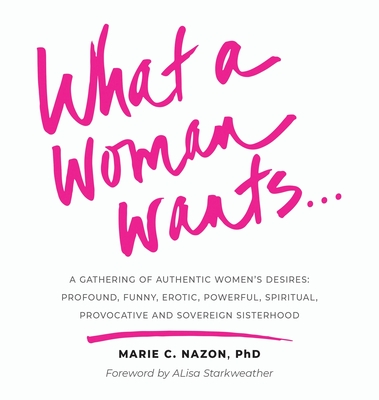 What a Woman Wants...: A Gathering of Authentic Women's Desires: Profound, Funny, Erotic, Powerful, Spiritual, Provocative And Sovereign Sist - Marie C. Nazon