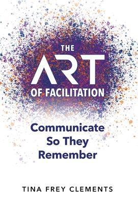 The ART of Facilitation: Communicate So They Remember - Tina Frey Clements