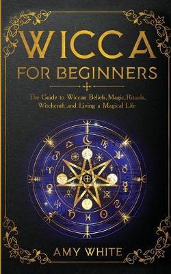 Wicca For Beginners: The Guide to Wiccan Beliefs, Magic, Rituals, Witchcraft, and Living a Magical Life - Amy White