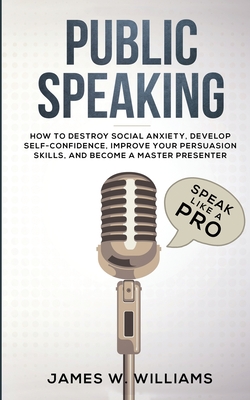 Public Speaking: Speak Like a Pro - How to Destroy Social Anxiety, Develop Self-Confidence, Improve Your Persuasion Skills, and Become - James W. Williams