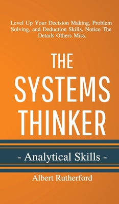 The Systems Thinker - Analytical Skills: Level Up Your Decision Making, Problem Solving, and Deduction Skills. Notice The Details Others Miss. - Albert Rutherford