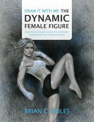 Draw It With Me - The Dynamic Female Figure: Anatomical, Gestural, Comic & Fine Art Studies of the Female Form in Dramatic Poses - Brian C. Hailes