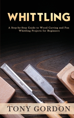 Whittling: A Step-by-Step Guide to Wood Carving and Fun Whittling Projects for Beginners - Tony Gordon