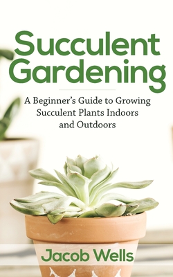 Succulent Gardening: A Beginner's Guide to Growing Succulent Plants Indoors and Outdoors - Jacob Wells